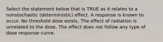 Select the statement below that is TRUE as it relates to a nonstochastic (deterministic) effect. A response is known to occur. No threshold dose exists. The effect of radiation is unrelated to the dose. The effect does not follow any type of dose response curve.