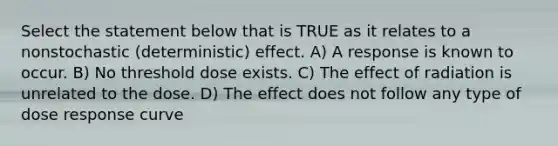 Select the statement below that is TRUE as it relates to a nonstochastic (deterministic) effect. A) A response is known to occur. B) No threshold dose exists. C) The effect of radiation is unrelated to the dose. D) The effect does not follow any type of dose response curve