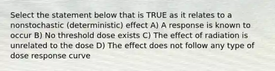 Select the statement below that is TRUE as it relates to a nonstochastic (deterministic) effect A) A response is known to occur B) No threshold dose exists C) The effect of radiation is unrelated to the dose D) The effect does not follow any type of dose response curve