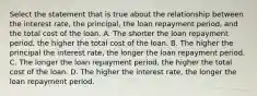 Select the statement that is true about the relationship between the interest rate, the principal, the loan repayment period, and the total cost of the loan. A. The shorter the loan repayment period, the higher the total cost of the loan. B. The higher the principal the interest rate, the longer the loan repayment period. C. The longer the loan repayment period, the higher the total cost of the loan. D. The higher the interest rate, the longer the loan repayment period.