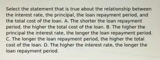 Select the statement that is true about the relationship between the interest rate, the principal, the loan repayment period, and the total cost of the loan. A. The shorter the loan repayment period, the higher the total cost of the loan. B. The higher the principal the interest rate, the longer the loan repayment period. C. The longer the loan repayment period, the higher the total cost of the loan. D. The higher the interest rate, the longer the loan repayment period.