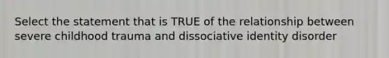 Select the statement that is TRUE of the relationship between severe childhood trauma and dissociative identity disorder