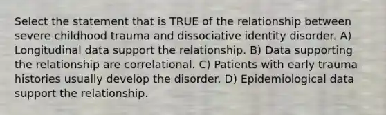 Select the statement that is TRUE of the relationship between severe childhood trauma and dissociative identity disorder. A) Longitudinal data support the relationship. B) Data supporting the relationship are correlational. C) Patients with early trauma histories usually develop the disorder. D) Epidemiological data support the relationship.