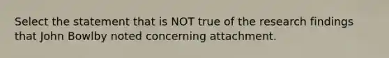 Select the statement that is NOT true of the research findings that John Bowlby noted concerning attachment.