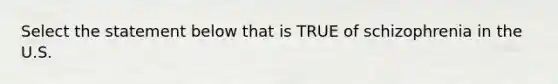 Select the statement below that is TRUE of schizophrenia in the U.S.