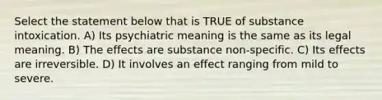 Select the statement below that is TRUE of substance intoxication. A) Its psychiatric meaning is the same as its legal meaning. B) The effects are substance non-specific. C) Its effects are irreversible. D) It involves an effect ranging from mild to severe.