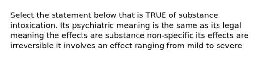 Select the statement below that is TRUE of substance intoxication. Its psychiatric meaning is the same as its legal meaning the effects are substance non-specific its effects are irreversible it involves an effect ranging from mild to severe