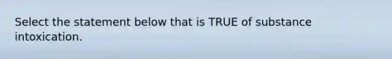 Select the statement below that is TRUE of substance intoxication.