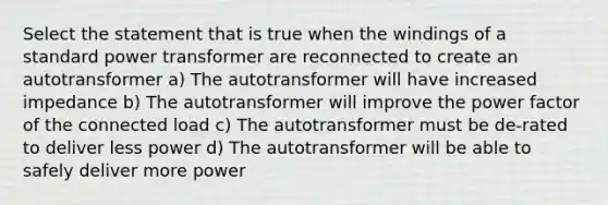 Select the statement that is true when the windings of a standard power transformer are reconnected to create an autotransformer a) The autotransformer will have increased impedance b) The autotransformer will improve the power factor of the connected load c) The autotransformer must be de-rated to deliver less power d) The autotransformer will be able to safely deliver more power