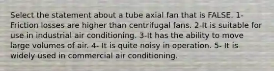 Select the statement about a tube axial fan that is FALSE. 1-Friction losses are higher than centrifugal fans. 2-It is suitable for use in industrial air conditioning. 3-It has the ability to move large volumes of air. 4- It is quite noisy in operation. 5- It is widely used in commercial air conditioning.