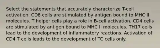 Select the statements that accurately characterize T-cell activation. CD8 cells are stimulated by antigen bound to MHC II molecules. T helper cells play a role in B-cell activation. CD4 cells are stimulated by antigen bound to MHC II molecules. TH17 cells lead to the development of inflammatory reactions. Activation of CD4 T cells leads to the development of TC cells only.