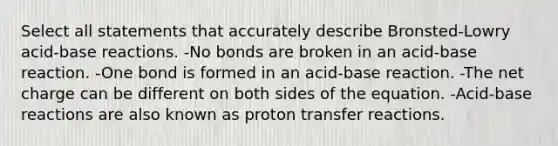 Select all statements that accurately describe Bronsted-Lowry acid-base reactions. -No bonds are broken in an acid-base reaction. -One bond is formed in an acid-base reaction. -The net charge can be different on both sides of the equation. -Acid-base reactions are also known as proton transfer reactions.