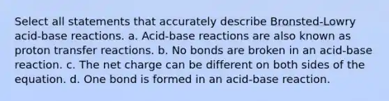 Select all statements that accurately describe Bronsted-Lowry acid-base reactions. a. Acid-base reactions are also known as proton transfer reactions. b. No bonds are broken in an acid-base reaction. c. The net charge can be different on both sides of the equation. d. One bond is formed in an acid-base reaction.