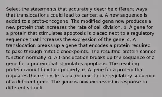 Select the statements that accurately describe different ways that translocations could lead to cancer. a. A new sequence is added to a proto‑oncogene. The modified gene now produces a new protein that increases the rate of cell division. b. A gene for a protein that stimulates apoptosis is placed next to a regulatory sequence that increases the expression of the gene. c. A translocation breaks up a gene that encodes a protein required to pass through mitotic checkpoints. The resulting protein cannot function normally. d. A translocation breaks up the sequence of a gene for a protein that stimulates apoptosis. The resulting protein cannot function properly. e. A gene for a protein that regulates the cell cycle is placed next to the regulatory sequence of a different gene. The gene is now expressed in response to different stimuli.