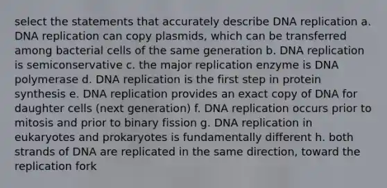 select the statements that accurately describe <a href='https://www.questionai.com/knowledge/kofV2VQU2J-dna-replication' class='anchor-knowledge'>dna replication</a> a. DNA replication can copy plasmids, which can be transferred among bacterial cells of the same generation b. DNA replication is semiconservative c. the major replication enzyme is DNA polymerase d. DNA replication is the first step in <a href='https://www.questionai.com/knowledge/kVyphSdCnD-protein-synthesis' class='anchor-knowledge'>protein synthesis</a> e. DNA replication provides an exact copy of DNA for daughter cells (next generation) f. DNA replication occurs prior to mitosis and prior to binary fission g. DNA replication in eukaryotes and prokaryotes is fundamentally different h. both strands of DNA are replicated in the same direction, toward the replication fork