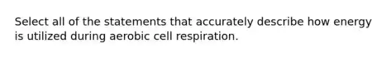 Select all of the statements that accurately describe how energy is utilized during aerobic cell respiration.