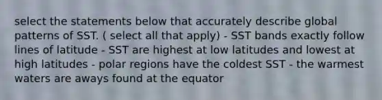 select the statements below that accurately describe global patterns of SST. ( select all that apply) - SST bands exactly follow lines of latitude - SST are highest at low latitudes and lowest at high latitudes - polar regions have the coldest SST - the warmest waters are aways found at the equator