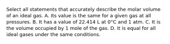 Select all statements that accurately describe the molar volume of an ideal gas. A. Its value is the same for a given gas at all pressures. B. It has a value of 22.414 L at 0°C and 1 atm. C. It is the volume occupied by 1 mole of the gas. D. It is equal for all ideal gases under the same conditions.