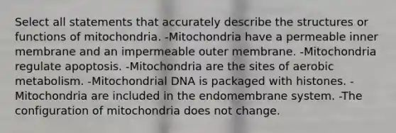 Select all statements that accurately describe the structures or functions of mitochondria. -Mitochondria have a permeable inner membrane and an impermeable outer membrane. -Mitochondria regulate apoptosis. -Mitochondria are the sites of aerobic metabolism. -Mitochondrial DNA is packaged with histones. -Mitochondria are included in the endomembrane system. -The configuration of mitochondria does not change.