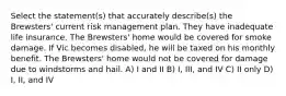 Select the statement(s) that accurately describe(s) the Brewsters' current risk management plan. They have inadequate life insurance. The Brewsters' home would be covered for smoke damage. If Vic becomes disabled, he will be taxed on his monthly benefit. The Brewsters' home would not be covered for damage due to windstorms and hail. A) I and II B) I, III, and IV C) II only D) I, II, and IV