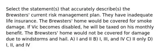 Select the statement(s) that accurately describe(s) the Brewsters' current risk management plan. They have inadequate life insurance. The Brewsters' home would be covered for smoke damage. If Vic becomes disabled, he will be taxed on his monthly benefit. The Brewsters' home would not be covered for damage due to windstorms and hail. A) I and II B) I, III, and IV C) II only D) I, II, and IV