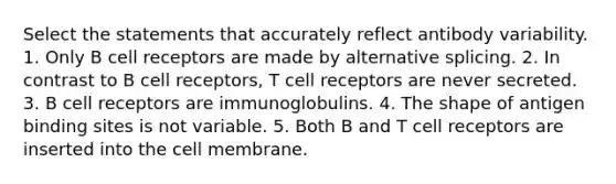 Select the statements that accurately reflect antibody variability. 1. Only B cell receptors are made by alternative splicing. 2. In contrast to B cell receptors, T cell receptors are never secreted. 3. B cell receptors are immunoglobulins. 4. The shape of antigen binding sites is not variable. 5. Both B and T cell receptors are inserted into the cell membrane.