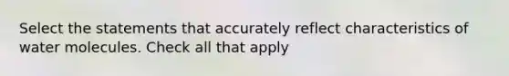 Select the statements that accurately reflect characteristics of water molecules. Check all that apply