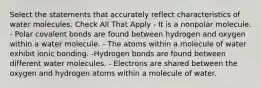 Select the statements that accurately reflect characteristics of water molecules. Check All That Apply - It is a nonpolar molecule. - Polar covalent bonds are found between hydrogen and oxygen within a water molecule. - The atoms within a molecule of water exhibit ionic bonding. -Hydrogen bonds are found between different water molecules. - Electrons are shared between the oxygen and hydrogen atoms within a molecule of water.