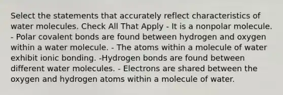 Select the statements that accurately reflect characteristics of water molecules. Check All That Apply - It is a nonpolar molecule. - Polar covalent bonds are found between hydrogen and oxygen within a water molecule. - The atoms within a molecule of water exhibit ionic bonding. -Hydrogen bonds are found between different water molecules. - Electrons are shared between the oxygen and hydrogen atoms within a molecule of water.