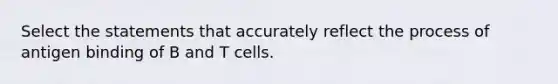 Select the statements that accurately reflect the process of antigen binding of B and T cells.