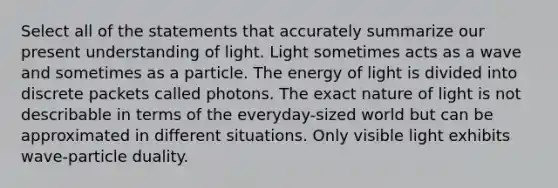 Select all of the statements that accurately summarize our present understanding of light. Light sometimes acts as a wave and sometimes as a particle. The energy of light is divided into discrete packets called photons. The exact nature of light is not describable in terms of the everyday-sized world but can be approximated in different situations. Only visible light exhibits wave-particle duality.