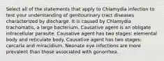 Select all of the statements that apply to Chlamydia infection to test your understanding of genitourinary tract diseases characterized by discharge. It is caused by Chlamydia trachomatis, a large bacterium. Causative agent is an obligate intracellular parasite. Causative agent has two stages: elemental body and reticulate body. Causative agent has two stages: cercaria and miracidium. Neonate eye infections are more prevalent than those associated with gonorrhea.