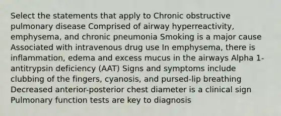 Select the statements that apply to Chronic obstructive pulmonary disease Comprised of airway hyperreactivity, emphysema, and chronic pneumonia Smoking is a major cause Associated with intravenous drug use In emphysema, there is inflammation, edema and excess mucus in the airways Alpha 1-antitrypsin deficiency (AAT) Signs and symptoms include clubbing of the fingers, cyanosis, and pursed-lip breathing Decreased anterior-posterior chest diameter is a clinical sign Pulmonary function tests are key to diagnosis