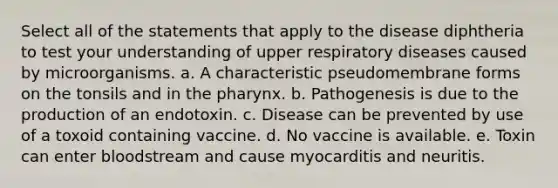 Select all of the statements that apply to the disease diphtheria to test your understanding of upper respiratory diseases caused by microorganisms. a. A characteristic pseudomembrane forms on the tonsils and in the pharynx. b. Pathogenesis is due to the production of an endotoxin. c. Disease can be prevented by use of a toxoid containing vaccine. d. No vaccine is available. e. Toxin can enter bloodstream and cause myocarditis and neuritis.