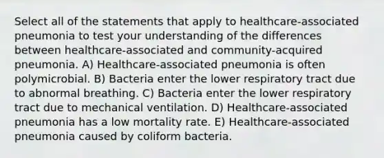 Select all of the statements that apply to healthcare-associated pneumonia to test your understanding of the differences between healthcare-associated and community-acquired pneumonia. A) Healthcare-associated pneumonia is often polymicrobial. B) Bacteria enter the lower respiratory tract due to abnormal breathing. C) Bacteria enter the lower respiratory tract due to mechanical ventilation. D) Healthcare-associated pneumonia has a low mortality rate. E) Healthcare-associated pneumonia caused by coliform bacteria.