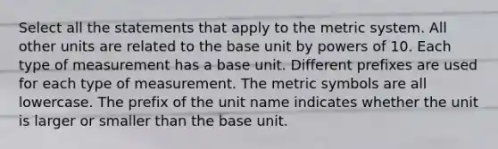 Select all the statements that apply to the metric system. All other units are related to the base unit by powers of 10. Each type of measurement has a base unit. Different prefixes are used for each type of measurement. The metric symbols are all lowercase. The prefix of the unit name indicates whether the unit is larger or smaller than the base unit.