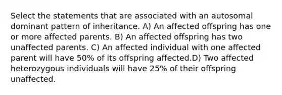 Select the statements that are associated with an autosomal dominant pattern of inheritance. A) An affected offspring has one or more affected parents. B) An affected offspring has two unaffected parents. C) An affected individual with one affected parent will have 50% of its offspring affected.D) Two affected heterozygous individuals will have 25% of their offspring unaffected.