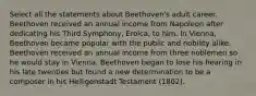 Select all the statements about Beethoven's adult career. Beethoven received an annual income from Napoleon after dedicating his Third Symphony, Eroica, to him. In Vienna, Beethoven became popular with the public and nobility alike. Beethoven received an annual income from three noblemen so he would stay in Vienna. Beethoven began to lose his hearing in his late twenties but found a new determination to be a composer in his Heiligenstadt Testament (1802).