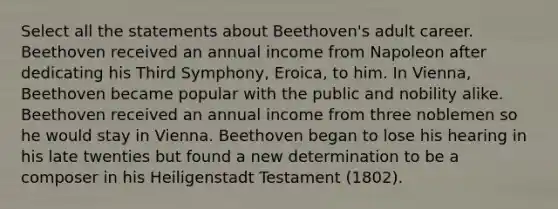 Select all the statements about Beethoven's adult career. Beethoven received an annual income from Napoleon after dedicating his Third Symphony, Eroica, to him. In Vienna, Beethoven became popular with the public and nobility alike. Beethoven received an annual income from three noblemen so he would stay in Vienna. Beethoven began to lose his hearing in his late twenties but found a new determination to be a composer in his Heiligenstadt Testament (1802).