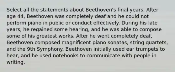 Select all the statements about Beethoven's final years. After age 44, Beethoven was completely deaf and he could not perform piano in public or conduct effectively. During his late years, he regained some hearing, and he was able to compose some of his greatest works. After he went completely deaf, Beethoven composed magnificent piano sonatas, string quartets, and the 9th Symphony. Beethoven initially used ear trumpets to hear, and he used notebooks to communicate with people in writing.