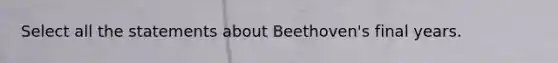 Select all the statements about Beethoven's final years.