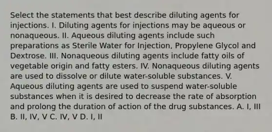 Select the statements that best describe diluting agents for injections. I. Diluting agents for injections may be aqueous or nonaqueous. II. Aqueous diluting agents include such preparations as Sterile Water for Injection, Propylene Glycol and Dextrose. III. Nonaqueous diluting agents include fatty oils of vegetable origin and fatty esters. IV. Nonaqueous diluting agents are used to dissolve or dilute water-soluble substances. V. Aqueous diluting agents are used to suspend water-soluble substances when it is desired to decrease the rate of absorption and prolong the duration of action of the drug substances. A. I, III B. II, IV, V C. IV, V D. I, II