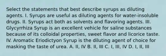 Select the statements that best describe syrups as diluting agents. I. Syrups are useful as diluting agents for water-insoluble drugs. II. Syrups act both as solvents and flavoring agents. III. Glycyrrhiza Syrup is an excellent vehicle for saline substances because of its colloidal properties, sweet flavor and licorice taste. IV. Aromatic Eriodictyon Syrup is the diluting agent of choice for masking the taste of urea. A. II, IV B. II, III C. I, III, IV D. I, II, III