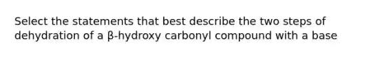 Select the statements that best describe the two steps of dehydration of a β-hydroxy carbonyl compound with a base