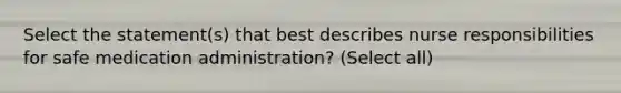 Select the statement(s) that best describes nurse responsibilities for safe medication administration? (Select all)