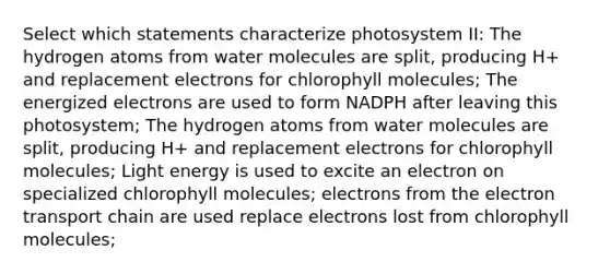 Select which statements characterize photosystem II: The hydrogen atoms from water molecules are split, producing H+ and replacement electrons for chlorophyll molecules; The energized electrons are used to form NADPH after leaving this photosystem; The hydrogen atoms from water molecules are split, producing H+ and replacement electrons for chlorophyll molecules; Light energy is used to excite an electron on specialized chlorophyll molecules; electrons from the electron transport chain are used replace electrons lost from chlorophyll molecules;