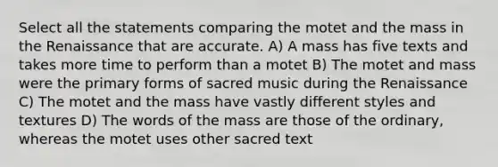 Select all the statements comparing the motet and the mass in the Renaissance that are accurate. A) A mass has five texts and takes more time to perform than a motet B) The motet and mass were the primary forms of sacred music during the Renaissance C) The motet and the mass have vastly different styles and textures D) The words of the mass are those of the ordinary, whereas the motet uses other sacred text