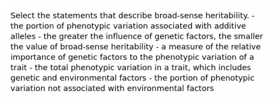 Select the statements that describe broad‐sense heritability. - the portion of phenotypic variation associated with additive alleles - the greater the influence of genetic factors, the smaller the value of broad‑sense heritability - a measure of the relative importance of genetic factors to the phenotypic variation of a trait - the total phenotypic variation in a trait, which includes genetic and environmental factors - the portion of phenotypic variation not associated with environmental factors