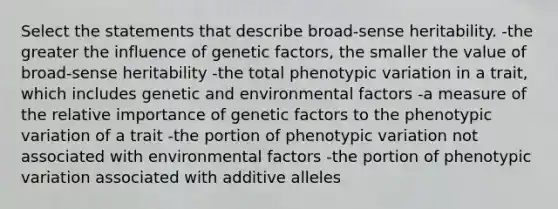 Select the statements that describe broad‐sense heritability. -the greater the influence of genetic factors, the smaller the value of broad‑sense heritability -the total phenotypic variation in a trait, which includes genetic and environmental factors -a measure of the relative importance of genetic factors to the phenotypic variation of a trait -the portion of phenotypic variation not associated with environmental factors -the portion of phenotypic variation associated with additive alleles