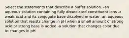 Select the statements that describe a buffer solution. -an aqueous solution containing fully dissociated constituent ions -a weak acid and its conjugate base dissolved in water -an aqueous solution that resists change in pH when a small amount of strong acid or strong base is added -a solution that changes color due to changes in pH